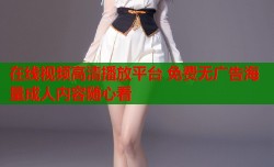 在线视频高清播放平台 免费无广告海量成人内容随心看