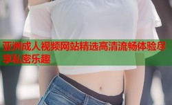亚洲成人视频网站精选高清流畅体验尽享私密乐趣