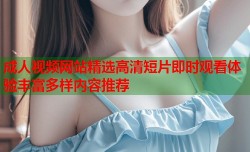 成人视频网站精选高清短片即时观看体验丰富多样内容推荐