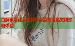 日韩免费成人视频平台高清流畅无限观看体验
