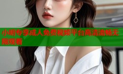 小明专享成人免费视频平台高清流畅无限观看