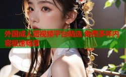 外国成人短视频平台精选 免费多样内容极速畅享