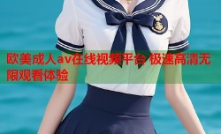 欧美成人av在线视频平台 极速高清无限观看体验