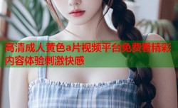 高清成人黄色a片视频平台免费看精彩内容体验刺激快感
