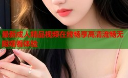 最新成人精品视频在线畅享高清流畅无限观看体验