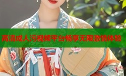 高清成人污视频平台畅享无限激情体验