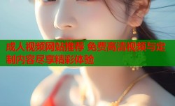 成人视频网站推荐 免费高清视频与定制内容尽享精彩体验