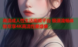 高清成人性生活视频平台 极速流畅体验尽享4K高清性爱盛宴
