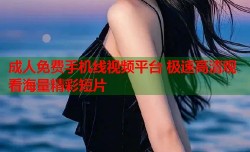 成人免费手机线视频平台 极速高清观看海量精彩短片