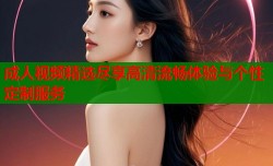 成人视频精选尽享高清流畅体验与个性定制服务