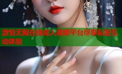 激情无限在线成人视频平台尽享私密互动体验