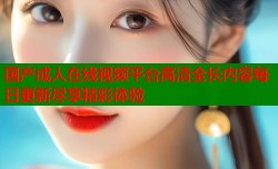 国产成人在线视频平台高清全长内容每日更新尽享精彩体验