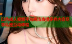 以色成人视频平台高清直播多样内容尽享私密互动体验