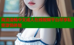 高清流畅中文成人在线视频平台尽享私密激情体验
