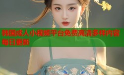 韩国成人小视频平台免费高清多样内容每日更新