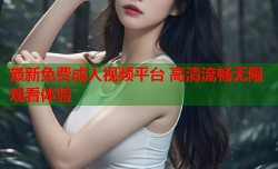 最新免费成人视频平台 高清流畅无限观看体验