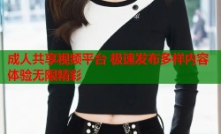 成人共享视频平台 极速发布多样内容体验无限精彩