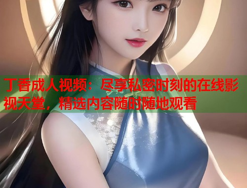 丁香成人视频：尽享私密时刻的在线影视天堂，精选内容随时随地观看  第1张