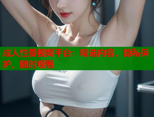 成人性爱视频平台：精选内容，隐私保护，随时观看  第1张