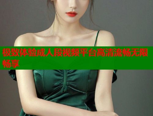 极致体验成人段视频平台高清流畅无限畅享  第1张