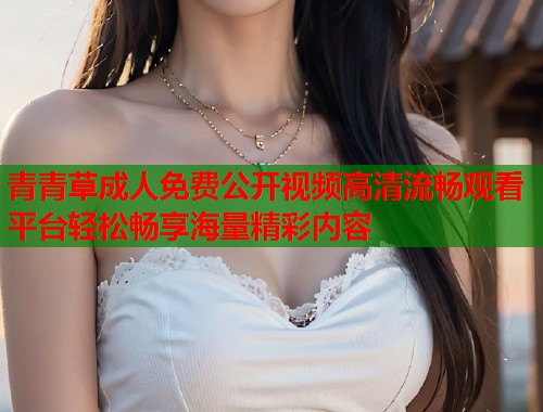 青青草成人免费公开视频高清流畅观看平台轻松畅享海量精彩内容  第1张