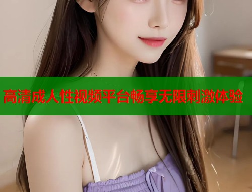 高清成人性视频平台畅享无限刺激体验  第1张
