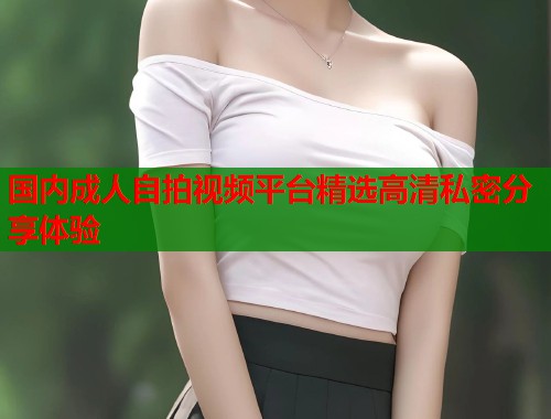 国内成人自拍视频平台精选高清私密分享体验  第1张