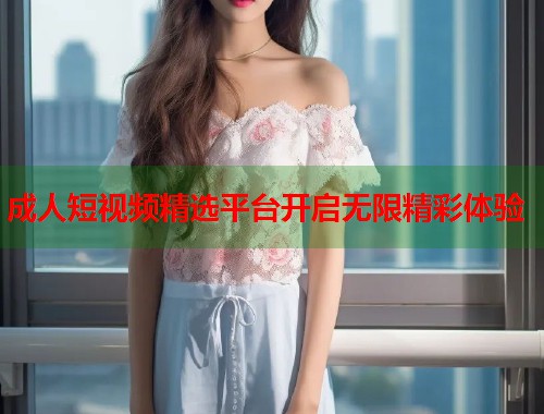 成人短视频精选平台开启无限精彩体验  第1张