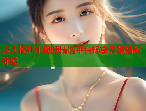 成人福利小视频精选平台畅享无限精彩体验  第1张