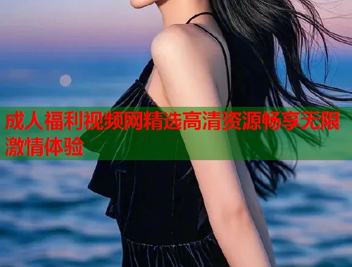 成人福利视频网精选高清资源畅享无限激情体验  第1张