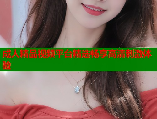 成人精品视频平台精选畅享高清刺激体验  第1张