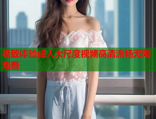 极致体验成人大尺度视频高清流畅无限观看  第2张