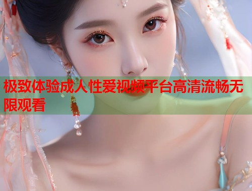 极致体验成人性爱视频平台高清流畅无限观看  第1张