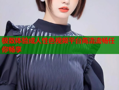 极致体验成人性色视频平台高清流畅任你畅享  第1张