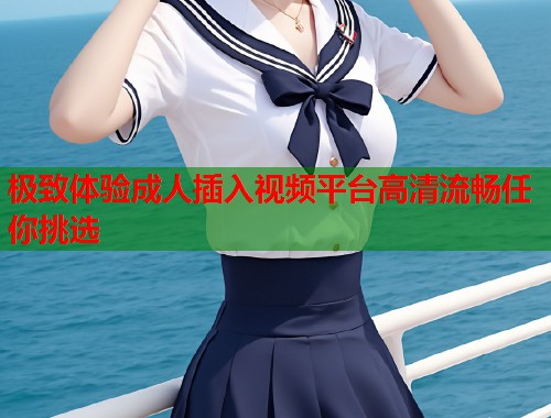 极致体验成人插入视频平台高清流畅任你挑选  第1张