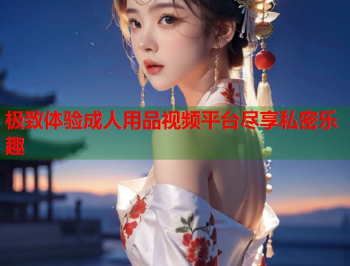 极致体验成人用品视频平台尽享私密乐趣  第2张