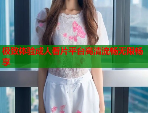 极致体验成人看片平台高清流畅无限畅享  第1张