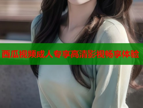 西瓜视频成人专享高清影视畅享体验  第1张