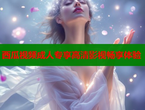 西瓜视频成人专享高清影视畅享体验  第2张
