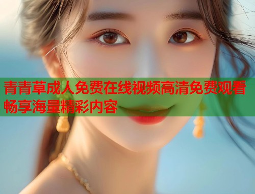 青青草成人免费在线视频高清免费观看畅享海量精彩内容  第1张