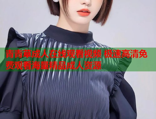 青青草成人在线观看视频 极速高清免费观看海量精品成人资源  第1张