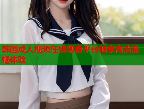 韩国成人视频在线观看平台畅享高清流畅体验  第2张