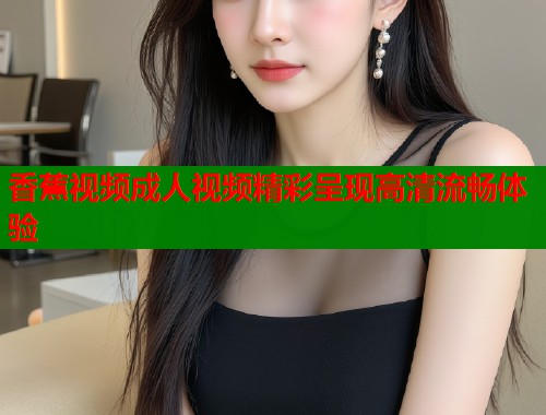 香蕉视频成人视频精彩呈现高清流畅体验  第2张