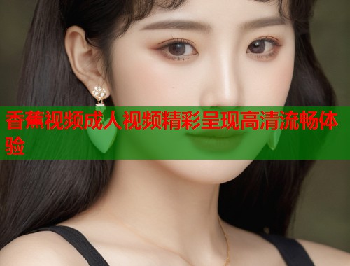 香蕉视频成人视频精彩呈现高清流畅体验  第1张