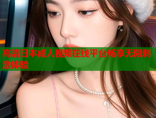 高清日本成人视频在线平台畅享无限刺激体验  第1张