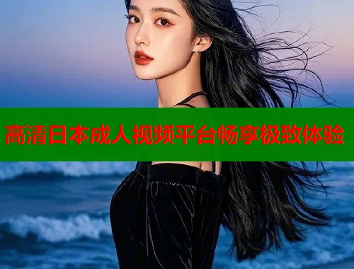 高清日本成人视频平台畅享极致体验  第1张