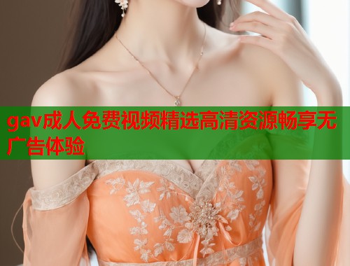 gav成人免费视频精选高清资源畅享无广告体验  第1张
