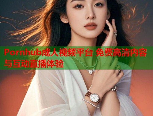 Pornhub成人视频平台 免费高清内容与互动直播体验  第1张
