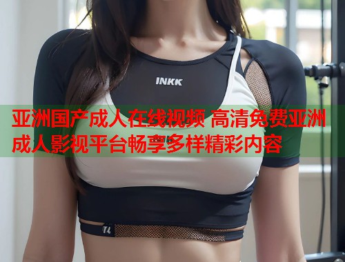 亚洲国产成人在线视频 高清免费亚洲成人影视平台畅享多样精彩内容  第1张