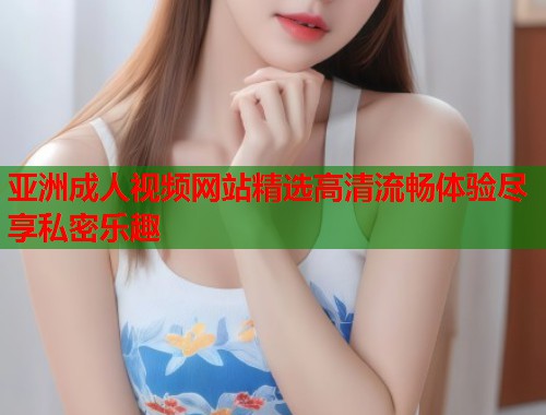 亚洲成人视频网站精选高清流畅体验尽享私密乐趣  第2张